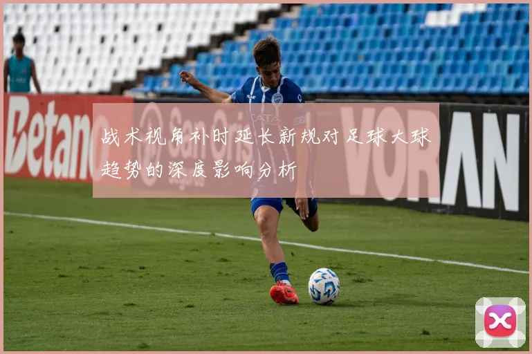 战术视角补时延长新规对足球大球趋势的深度影响分析
