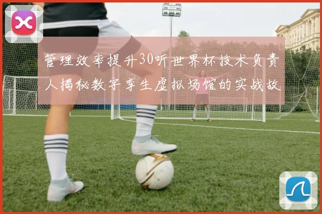 管理效率提升30听世界杯技术负责人揭秘数字孪生虚拟场馆的实战故事